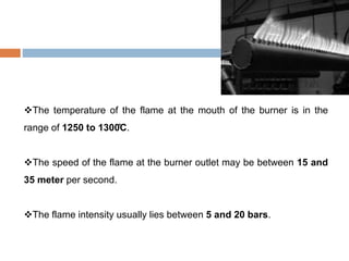 The temperature of the flame at the mouth of the burner is in the
range of 1250 to 1300̊C.
The speed of the flame at the burner outlet may be between 15 and
35 meter per second.
The flame intensity usually lies between 5 and 20 bars.
 