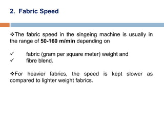 2. Fabric Speed
The fabric speed in the singeing machine is usually in
the range of 50-160 m/min depending on
 fabric (gram per square meter) weight and
 fibre blend.
For heavier fabrics, the speed is kept slower as
compared to lighter weight fabrics.
 