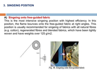 3. SINGEING POSITION
A) Singeing onto free-guided fabric
This is the most intensive singeing position with highest efficiency. In this
position, the flame bounces onto the free-guided fabric at right angles. This
position is usually recommended for singeing of fabrics with all natural fibres
(e.g. cotton), regenerated fibres and blended fabrics, which have been tightly
woven and have weights over 125 g/m2.
 