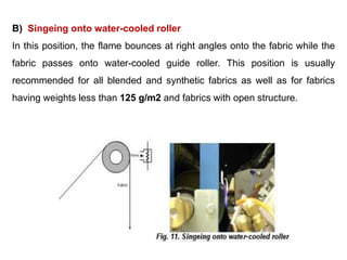 B) Singeing onto water-cooled roller
In this position, the flame bounces at right angles onto the fabric while the
fabric passes onto water-cooled guide roller. This position is usually
recommended for all blended and synthetic fabrics as well as for fabrics
having weights less than 125 g/m2 and fabrics with open structure.
 