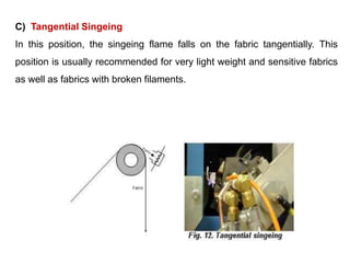 C) Tangential Singeing
In this position, the singeing flame falls on the fabric tangentially. This
position is usually recommended for very light weight and sensitive fabrics
as well as fabrics with broken filaments.
 
