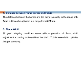 4. Distance between Flame Burner and Fabric
The distance between the burner and the fabric is usually in the range of 6-
8mm but it can be adjusted in a range from 6-20mm.
5. Flame Width
All good singeing machines come with a provision of flame width
adjustment according to the width of the fabric. This is essential to optimize
the gas economy.
 