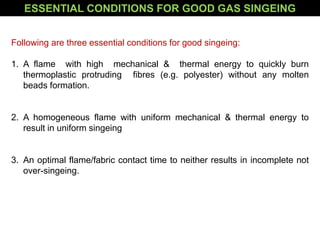 Following are three essential conditions for good singeing:
1. A flame with high mechanical & thermal energy to quickly burn
thermoplastic protruding fibres (e.g. polyester) without any molten
beads formation.
2. A homogeneous flame with uniform mechanical & thermal energy to
result in uniform singeing
3. An optimal flame/fabric contact time to neither results in incomplete not
over-singeing.
ESSENTIAL CONDITIONS FOR GOOD GAS SINGEING
 