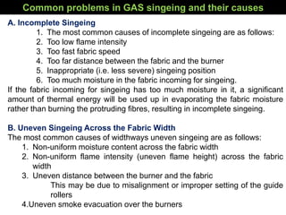 Common problems in GAS singeing and their causes
A. Incomplete Singeing
1. The most common causes of incomplete singeing are as follows:
2. Too low flame intensity
3. Too fast fabric speed
4. Too far distance between the fabric and the burner
5. Inappropriate (i.e. less severe) singeing position
6. Too much moisture in the fabric incoming for singeing.
If the fabric incoming for singeing has too much moisture in it, a significant
amount of thermal energy will be used up in evaporating the fabric moisture
rather than burning the protruding fibres, resulting in incomplete singeing.
B. Uneven Singeing Across the Fabric Width
The most common causes of widthways uneven singeing are as follows:
1. Non-uniform moisture content across the fabric width
2. Non-uniform flame intensity (uneven flame height) across the fabric
width
3. Uneven distance between the burner and the fabric
This may be due to misalignment or improper setting of the guide
rollers
4.Uneven smoke evacuation over the burners
 
