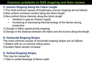 C. Uneven Singeing Along the Fabric Length
1.The most common causes of lengthways uneven singeing are as follows:
2.Non-uniform moisture content along the fabric length
3.Non-uniform flame intensity along the fabric length
• Variation in gas-air mixture supply
• Increasing or decreasing thermal energy of the flames during
production
4.Change in fabric speed during singeing
5.Change in the distance between the fabric and the burner along the length
D. Horizontal Singeing Stripes
The most common causes of horizontal singeing stripes are as follows:
1.Rollers with an un-centred rolling action
2.Sudden fabric tension increase
E. Vertical Singeing Stripes
This may be caused by:
1.Total or partial blockage of flame outlet
Common problems in GAS singeing and their causes
 
