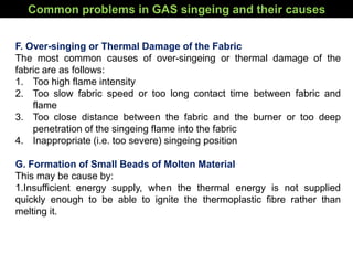 F. Over-singing or Thermal Damage of the Fabric
The most common causes of over-singeing or thermal damage of the
fabric are as follows:
1. Too high flame intensity
2. Too slow fabric speed or too long contact time between fabric and
flame
3. Too close distance between the fabric and the burner or too deep
penetration of the singeing flame into the fabric
4. Inappropriate (i.e. too severe) singeing position
G. Formation of Small Beads of Molten Material
This may be cause by:
1.Insufficient energy supply, when the thermal energy is not supplied
quickly enough to be able to ignite the thermoplastic fibre rather than
melting it.
Common problems in GAS singeing and their causes
 