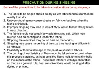 Some of the precautions to be taken in considerations during singeing:-
1. The fabric to be singed should be dry as wet fabric tend to scorch more
readily than dry.
2. Uneven singeing may cause streaks on fabric or bubbles when the
fabric is finished.
3. Improper singeing may lead to loss of 75 % loss in tensile strength loss
in warp direction.
4. The fabric should not contain any acid releasing salt, which may
release acid on heating and tender the fabric.
5. Stopping the machines may cause bars on the fabrics.
6. Singeing may cause hardening of the size thus leading to difficulty in
its removal.
7. Possibility of thermal damage to temperature sensitive fabrics.
8. The burning characteristics of fibers must be taken into account when
this process is applied, as heat-sensitive fibers melt, forming tiny balls
on the surface of the fabric. These balls interfere with dye absorption,
so that, as a general rule, heat sensitive fibers would be singed after
dyeing or printing.
PRECAUTION DURING SINGEING
 