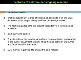 Features of knit Circular singeing machine
1. circular expander
2. enables tubular knit fabrics of cotton and its blends in all the usual
diameters to be singed evenly and free of selvedge marks.
3. The fabric is guided onto the circular expander via a turntable and
untwister
4. eight swiveling burners.
5. The diameter of the circular expander is power-adjusted and coupled
to the burner adjustment system. Thus the gap between the burner
and fabric remains the same
6. LCD monitor is provided to enable the data records
 