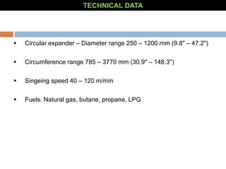  Circular expander – Diameter range 250 – 1200 mm (9.8" – 47.2")
 Circumference range 785 – 3770 mm (30.9" – 148.3")
 Singeing speed 40 – 120 m/min
 Fuels: Natural gas, butane, propane, LPG
TECHNICAL DATA
 