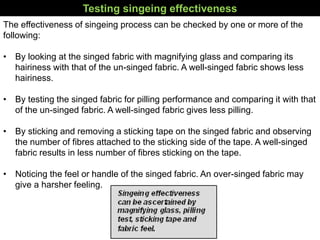 Testing singeing effectiveness
The effectiveness of singeing process can be checked by one or more of the
following:
• By looking at the singed fabric with magnifying glass and comparing its
hairiness with that of the un-singed fabric. A well-singed fabric shows less
hairiness.
• By testing the singed fabric for pilling performance and comparing it with that
of the un-singed fabric. A well-singed fabric gives less pilling.
• By sticking and removing a sticking tape on the singed fabric and observing
the number of fibres attached to the sticking side of the tape. A well-singed
fabric results in less number of fibres sticking on the tape.
• Noticing the feel or handle of the singed fabric. An over-singed fabric may
give a harsher feeling.
 