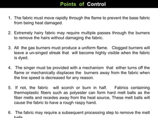 Points of Control
1. The fabric must move rapidly through the flame to prevent the base fabric
from being heat damaged.
2. Extremely hairy fabric may require multiple passes through the burners
to remove the hairs without damaging the fabric.
3. All the gas burners must produce a uniform flame. Clogged burners will
leave a un-singed streak that will become highly visible when the fabric
is dyed.
4. The singer must be provided with a mechanism that either turns off the
flame or mechanically displaces the burners away from the fabric when
the line speed is decreased for any reason.
5. If not, the fabric will scorch or burn in half. Fabrics containing
thermoplastic fibers such as polyester can form hard melt balls as the
fiber melts and recedes away from the heat source, These melt balls will
cause the fabric to have a rough raspy hand.
6. The fabric may require a subsequent processing step to remove the melt
 