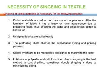Singeing of textile materials is necessary for the following reasons:
1. Cotton materials are valued for their smooth appearance. After the
formation of fabric it has a fuzzy or hairy appearance due to
projecting fibers, thus affecting the luster and smoothness cotton is
known for.
2. Unsigned fabrics are soiled easily
3. The protruding fibers obstruct the subsequent dyeing and printing
process
4. Goods which are to be mercerized are signed to maximize the luster
5. In fabrics of polyester and cellulosic fiber blends singeing is the best
method to control pilling, sometimes double singeing is done to
minimize the pilling.
NECESSITY OF SINGEING IN TEXTILE
 