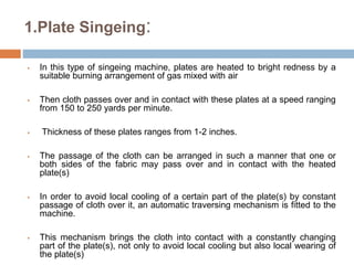 1.Plate Singeing:
 In this type of singeing machine, plates are heated to bright redness by a
suitable burning arrangement of gas mixed with air
 Then cloth passes over and in contact with these plates at a speed ranging
from 150 to 250 yards per minute.
 Thickness of these plates ranges from 1-2 inches.
 The passage of the cloth can be arranged in such a manner that one or
both sides of the fabric may pass over and in contact with the heated
plate(s)
 In order to avoid local cooling of a certain part of the plate(s) by constant
passage of cloth over it, an automatic traversing mechanism is fitted to the
machine.
 This mechanism brings the cloth into contact with a constantly changing
part of the plate(s), not only to avoid local cooling but also local wearing of
the plate(s)
 