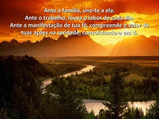 Ante a família, une-te a ela.Ante a família, une-te a ela.
Ante o trabalho, louva o labor de cada dia.Ante o trabalho, louva o labor de cada dia.
Ante a manifestação de tua fé, compreende o valor deAnte a manifestação de tua fé, compreende o valor de
tuas ações na caridade, consolidando-a em ti.tuas ações na caridade, consolidando-a em ti.
 