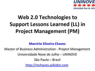 Web 2.0 Technologies to
Support Lessons Learned (LL) in
Project Management (PM)
Marcirio Silveira Chaves
Master of Business Administration - Project Management
Universidade Nove de Julho – UNINOVE
São Paulo – Brazil
http://mchaves.wikidot.com

 