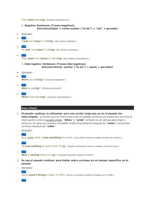 They were learning. (Estaban aprendiendo.)
2. Negative Sentences (Frases negativas)
EstructuraSujeto + verbo auxiliar ("to be") + "not" + gerundio.
 Ejemplos:
 Play
I was not [wasn't] talking. (No estaba hablando.)
 Play
He was not [wasn't] eating. (No estaba comiendo.)
 Play
They were not [weren't] learning. (No estaban aprendiendo.)
3. Interrogative Sentences (Frases interrogativas)
EstructuraVerbo auxiliar ("to be") + sujeto + gerundio?
 Ejemplos:
 Play
Were you talking? (¿Estabas hablando?)
 Play
Was he eating? (¿Estaba comiendo?)
 Play
Were they learning? (¿Estaban aprendiendo?)
Uses (Usos)
1. El pasado continuo lo utilizamos para una acción larga que ya en el pasado fue
interrumpida. La acción que se interrumpe está en pasado continuo y la acción que provoca la
interrupción está en pasado simple. "When" y "while" señalan el uso del pasado simple y
continuo. En general, usamos el pasado simple directamente después de "when" y el pasado
continuo después de "while."
o Ejemplos:
o Play
Jose called while I was watching the news. (Jose llamó mientras estaba mirando las noticias.)
o Play
He was walking to work when he fell. (Estaba caminando hacia su trabajo cuando se cayó.)
o Play
Was it raining when you left? (¿Estaba lloviendo cuando te fuiste?)
2. Se usa el pasado continuo para hablar sobre acciones en un tiempo específico en el
pasado.
o Ejemplos:
o Play
Paula wasn't living in Spain in 2005. (Paula no estaba viviendo en España en el 2005.)
o Play
 