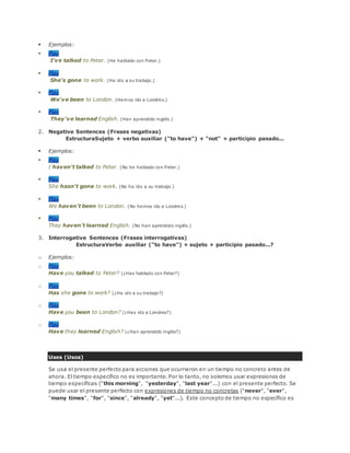  Ejemplos:
 Play
I've talked to Peter. (He hablado con Peter.)
 Play
She's gone to work. (Ha ido a su trabajo.)
 Play
We've been to London. (Hemos ido a Londres.)
 Play
They've learned English. (Han aprendido inglés.)
2. Negative Sentences (Frases negativas)
EstructuraSujeto + verbo auxiliar ("to have") + "not" + participio pasado...
 Ejemplos:
 Play
I haven't talked to Peter. (No he hablado con Peter.)
 Play
She hasn't gone to work. (No ha ido a su trabajo.)
 Play
We haven't been to London. (No hemos ido a Londres.)
 Play
They haven't learned English. (No han aprendido inglés.)
3. Interrogative Sentences (Frases interrogativas)
EstructuraVerbo auxiliar ("to have") + sujeto + participio pasado...?
o Ejemplos:
o Play
Have you talked to Peter? (¿Has hablado con Peter?)
o Play
Has she gone to work? (¿Ha ido a su trabajo?)
o Play
Have you been to London? (¿Has ido a Londres?)
o Play
Have they learned English? (¿Han aprendido inglés?)
Uses (Usos)
Se usa el presente perfecto para acciones que ocurrieron en un tiempo no concreto antes de
ahora. El tiempo específico no es importante. Por lo tanto, no solemos usar expresiones de
tiempo específicas ("this morning", "yesterday", "last year"...) con el presente perfecto. Se
puede usar el presente perfecto con expresiones de tiempo no concretas ("never", "ever",
"many times", "for", "since", "already", "yet"...). Este concepto de tiempo no específico es
 