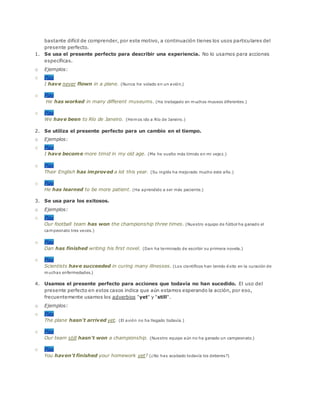 bastante difícil de comprender, por este motivo, a continuación tienes los usos particulares del
presente perfecto.
1. Se usa el presente perfecto para describir una experiencia. No lo usamos para acciones
específicas.
o Ejemplos:
o Play
I have never flown in a plane. (Nunca he volado en un avión.)
o Play
He has worked in many different museums. (Ha trabajado en muchos museos diferentes.)
o Play
We have been to Río de Janeiro. (Hemos ido a Río de Janeiro.)
2. Se utiliza el presente perfecto para un cambio en el tiempo.
o Ejemplos:
o Play
I have become more timid in my old age. (Me he vuelto más tímido en mi vejez.)
o Play
Their English has improved a lot this year. (Su inglés ha mejorado mucho este año.)
o Play
He has learned to be more patient. (Ha aprendido a ser más paciente.)
3. Se usa para los exitosos.
o Ejemplos:
o Play
Our football team has won the championship three times. (Nuestro equipo de fútbol ha ganado el
campeonato tres veces.)
o Play
Dan has finished writing his first novel. (Dan ha terminado de escribir su primera novela.)
o Play
Scientists have succeeded in curing many illnesses. (Los científicos han tenido éxito en la curación de
muchas enfermedades.)
4. Usamos el presente perfecto para acciones que todavía no han sucedido. El uso del
presente perfecto en estos casos indica que aún estamos esperando la acción, por eso,
frecuentemente usamos los adverbios "yet" y "still".
o Ejemplos:
o Play
The plane hasn't arrived yet. (El avión no ha llegado todavía.)
o Play
Our team still hasn't won a championship. (Nuestro equipo aún no ha ganado un campeonato.)
o Play
You haven't finished your homework yet? (¿No has acabado todavía los deberes?)
 