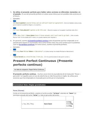 5. Se utiliza el presente perfecto para hablar sobre acciones en diferentes momentos en
el pasado. El uso del presente perfecto en estos casos indica que son posibles más acciones en
el futuro.
o Ejemplos:
o Play
We have spoken several times, but we still can't reach an agreement. (Hemos hablado varias veces,
pero todavía no podemos llegar a un acuerdo.)
o Play
Our team has played 4 games so far this year. (Nuestro equipo ya ha jugado 4 partidos este año.)
o Play
I love New York! I have been there 5 times already and I can't wait to go back. (¡Me encanta
Nueva York! Ya he estado allí 5 veces y no puedo esperar para regresar.)
6. En general, usamos el presente perfecto continuo para situaciones que han empezado en el
pasado pero siguen en el presente. Pero como hemos visto, hay unos verbos que no podemos
usar en los tiempos continuos. En estos casos, usamos el presente perfecto.
o Ejemplos:
o Play
How long has Michael been in Barcelona? (¿Cuánto tiempo ha estado Michael en Barcelona?)
o Play
I have loved you since the day I met you. (Te he querido desde el día que te conocí.)
Present Perfect Continuous (Presente
perfecto continuo)
Ver tabla de conjugacion: Present Perfect Continuous
El presente perfecto continuo, muchas veces tiene la equivalencia de la traducción "llevar +
gerundio" en español, pero el uso de esta forma es más frecuente en inglés. Se utiliza para
acciones que has empezado en el pasado pero continuan en el presente.
Grammatical Rules (Reglas gramaticales)
Form (Forma)
Como en el presente perfecto, usamos el verbo auxiliar "to have" además de "been" (el
participio pasado del verbo "to be") y más el gerundio del verbo.
Subject Auxiliaries Gerund
I, You, We, They have been
talking,
studying,
waiting...
 