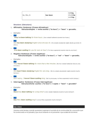 He, She, It has been
talking,
studying,
waiting...
Structure (Estructura)
1. Affirmative Sentences (Frases afirmativas)
EstructuraSujeto + verbo auxiliar ("to have") + "been" + gerundio.
o Ejemplos:
o Play
They've been talking for three hours. (Han estado hablando durante tres horas.)
o Play
She has been studying English since she was 16. (Ha estado estudiando inglés desde que tenía 16
años.)
o Play
I've been waiting for you for over an hour! (¡Te llevo esperando durante más de una hora!)
2. Negative Sentences (Frases negativas)
EstructuraSujeto + verbo auxiliar ("to have") + "not" + "been" + gerundio.
o Ejemplos:
o Play
They haven't been talking for more than a few minutes. (No han estado hablando más de unos
minutos.)
o Play
She hasn't been studying English for very long. (No ha estado estudiando inglés durante mucho
tiempo.)
o Play
Don't worry, I haven't been waiting long. (No te preocupes, no llevo esperando mucho tiempo.)
3. Interrogative Sentences (Frases interrogativas)
EstructuraVerbo auxiliar ("to have") + sujeto + "been" + gerundio?
o Ejemplos:
o Play
Have they been talking for a long time? (¿Han estado hablando durante mucho tiempo?)
o
o Play
Has Mary been waiting long? (¿Lleva Mary esperando mucho tiempo?)
Use (Uso)
Usamos este tiempo cuando queremos expresar el sentido de la continuidad de una acción que
ha comenzado en el pasado y que dura todavía en el presente o que acaba de terminar.
 