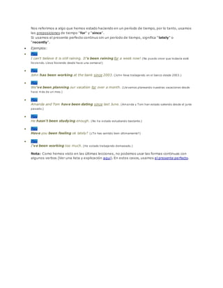 Nos referimos a algo que hemos estado haciendo en un período de tiempo, por lo tanto, usamos
las preposiciones de tiempo "for" y "since".
Si usamos el presente perfecto continuo sin un período de tiempo, significa "lately" o
"recently".
 Ejemplos:
 Play
I can't believe it is still raining. It's been raining for a week now! (No puedo creer que todavía esté
lloviendo. Lleva lloviendo desde hace una semana!)
 Play
John has been working at the bank since 2003. (John lleva trabajando en el banco desde 2003.)
 Play
We've been planning our vacation for over a month. (Llevamos planeando nuestras vacaciones desde
hace más de un mes.)
 Play
Amanda and Tom have been dating since last June. (Amanda y Tom han estado saliendo desde el junio
pasado.)
 Play
He hasn't been studying enough. (No ha estado estudiando bastante.)
 Play
Have you been feeling ok lately? (¿Te has sentido bien últimamente?)
 Play
I've been working too much. (He estado trabajando demasiado.)
Nota: Como hemos visto en las últimas lecciones, no podemos usar las formas continuas con
algunos verbos (Ver una lista y explicación aqui). En estos casos, usamos el presente perfecto.
 