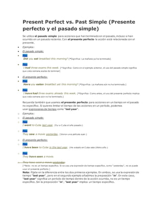 Present Perfect vs. Past Simple (Presente
perfecto y el pasado simple)
Se utiliza el pasado simple para acciones que han terminado en el pasado, incluso si han
ocurrido en un pasado reciente. Con el presente perfecto la acción está relacionada con el
presente.
 Ejemplos:
 El pasado simple:
 Play
Did you eat breakfast this morning? [*Significa: La mañana ya ha terminado]
 Play
I had three exams this week. [*Significa: Como en el ejemplo anterior, el uso del pasado simple significa
que esta semana acaba de terminar]
 El presente perfecto:
 Play
Have you eaten breakfast yet this morning? [*Significa: La mañana aún no ha terminado.]
 Play
I have had three exams already this week. [*Significa: Como antes, el uso del presente perfecto implica
que esta semana aún no ha terminado.]
Recuerda también que usamos el presente perfecto para acciones en un tiempo en el pasado
no específico. Si quieres limitar el tiempo de las acciones en un período, podemos
usar expresiones de tiempo como "last year".
o Ejemplos:
o El pasado simple:
o Play
I went to Cuba last year. (Fui a Cuba el año pasado.)
o Play
They saw a movie yesterday. (Vieron una película ayer.)
o El presente perfecto:
o Play
I have been to Cuba in the last year. (He estado en Cuba este último año.)
o Play
They have seen a movie.
o They have seen a movie yesterday.
[*Nota: no es un tiempo específico. Si se usa una expresión de tiempo específico, como "yesterday", no se puede
usar el presente perfecto.]
Nota: Fíjate en la diferencia entre los dos primeros ejemplos. En ambos, se usa la expresión de
tiempo "last year", pero en el segundo ejemplo añadimos la preposición "in". En este caso,
"last year" significa un período de tiempo dentro de la acción ocurrida, no es un tiempo
específico. Sin la preposición "in", "last year" implica un tiempo específico.
 