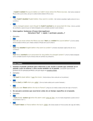 I hadn't visited the Louvre before so I didn't know where the Mona Lisa was. (No había visitado el
Museo del Louvre antes, así que no sabía donde estaba la Mona Lisa.)
o Play
They hadn't studied English before they went to London. (No habían estudiado inglés antes de irse a
Londres.)
o Play
Henry changed careers even though he hadn't worked as an accountant for long. (Henry cambió
de profesión a pesar de que no había trabajado como contable durante mucho tiempo.)
3. Interrogative Sentences (Frases interrogativas)
Estructura"Had" + sujeto + participio pasado...?
o Ejemplos:
o Play
How did you know where the Mona Lisa was? Had you visited the Louvre before? (¿Cómo sabías
dónde estaba la Mona Lisa? ¿Había visitado el Museo del Louvre antes?)
o Play
Had they studied English before they went to London? (¿Habían estudiado inglés antes de irse a
Londres?)
o Play
Had Henry worked as an accountant for long before he changed careers? (¿Henry había trabajado
como contable durante mucho tiempo antes de cambiar de profesión?)
Uses (Usos)
1. Usamos el pasado perfecto para referirnos a una acción o evento que comenzó en el
pasado y que es anterior a otra acción también en el pasado. La acción que ocurrió
primero es en pasado perfecto y la que sigue en pasado simple.
 Ejemplos:
 Play
I'd read the book before I saw the movie. (Había leído el libro antes de ver la película.)
 Play
Donna had just left when you called. (Donna había salido justo cuando llamaste.)
 Play
Had you ever flown before the trip to France? (¿Alguna vez habías volado antes del viaje a Francia?)
2. Se usa para acciones que ocurrieron antes de un tiempo específico en el pasado.
 Ejemplos:
 Play
I had already woken up when the alarm clock rang at 7am. (Ya me había despertado cuando sonó el
despertador a las 7.)
 Play
He hadn't been to France before the trip in 2008. (No había estado en Francia antes del viaje del 2008.)
 