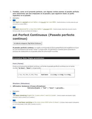 3. También, como en el presente perfecto, con algunos verbos usamos el pasado perfecto
para situaciones que han empezado en el pasado y que siguieron hasta un punto
específico en el pasado.
 Ejemplos:
 Play
She had only owned one car before she bought her new BMW. (Había tenido un coche antes de que
lcompró su nuevo BMW.)
 Play
I'd been depressed for a long time before I changed jobs. (Había estado deprimido durante mucho
tiempo antes de que cambiara de trabajo.)
ast Perfect Continuous (Pasado perfecto
continuo)
Ver tabla de conjugacion: Past Perfect Continuous
El pasado perfecto continuo en inglés corresponde al pluscuamperfecto del español en el que
se usa el indicativo del verbo "estar" y el gerundio. En general, lo usamos para acciones en
proceso de realización en el pasado antes de otra acción ocurrida.
Grammatical Rules (Reglas gramaticales)
Form (Forma)
Como en el presente perfecto continuo, se forma el pasado perfecto continuo con el verbo
auxiliar "to have", "been" y el gerundio.
Sujeto Auxiliares Gerundio
I, You, He, She, It, We, They had been studying, working, traveling...
Structure (Estructura)
1. Affirmative Sentences (Frases afirmativas)
EstructuraSujeto + "had" + "been" + gerundio...
o Ejemplos:
o Play
I'd been studying English for 2 years when I went to London. (Había estado estudiando inglés
durante 2 años cuando fui a Londres.)
o Play
Lindsay had been working at the store since 2005 when it closed. (Lindsay había estado trabajando
en la tienda desde el año 2005 cuando se cerró.)
o Play
 