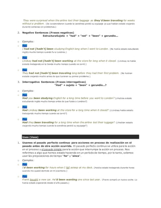 They were surprised when the airline lost their baggage as they'd been traveling for weeks
without a problem. (Se sorprendieron cuando la aerolínea perdió su equipaje ya que habían estado viajando
durante semanas sin problemas.)
2. Negative Sentences (Frases negativas)
EstructuraSujeto + "had" + "not" + "been" + gerundio...
o Ejemplos:
o Play
I had not [hadn't] been studying English long when I went to London. (No había estado estudiando
inglés mucho tiempo cuando fui a Londres.)
o Play
Lindsay had not [hadn't] been working at the store for long when it closed. (Lindsay no había
estado trabajando en la tienda mucho tiempo cuando se cerró.)
o Play
They had not [hadn't] been traveling long before they had their first problem. (No habían
estado viajando mucho antes de que tuvieran su primer problema.)
3. Interrogative Sentences (Frases interrogativas)
"Had" + sujeto + "been" + gerundio...?
o Ejemplos:
o Play
Had you been studying English for a long time before you went to London? (¿Habías estado
estudiando inglés mucho tiempo antes de que fuiste a Londres?)
o Play
Had Lindsay been working at the store for a long time when it closed? (¿Lindsay había estado
trabajando mucho tiempo cuando se cerró?)
o Play
Had they been traveling for a long time when the airline lost their luggage? (¿Habían estado
viajando mucho tiempo cuando la aerolínea perdió su equipaje?)
Uses (Usos)
1. Usamos el pasado perfecto continuo para acciones en proceso de realización en el
pasado antes de otra acción ocurrida. El pasado perfecto continuo se utiliza para la acción
en el proceso y el pasado simple para la acción que interrumpe la acción en proceso. Nos
referimos a algo que hemos estado haciendo en un período de tiempo, por lo tanto, solemos
usar las preposiciones de tiempo "for" y "since".
o Ejemplos:
o Play
I'd been working for hours when I fell asleep at my desk. (Había estado trabajando durante horas
cuando me quedé dormido en mi escritorio.)
o Play
Frank bought a new car. He'd been wanting one since last year. (Frank compró un nuevo coche. Lo
había estado esperando desde el año pasado.)
 