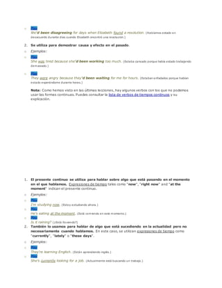 o Play
We'd been disagreeing for days when Elizabeth found a resolution. (Habíamos estado en
desacuerdo durante días cuando Elizabeth encontró una resolución.)
2. Se utiliza para demostrar causa y efecto en el pasado.
o Ejemplos:
o Play
She was tired because she'd been working too much. (Estaba cansado porque había estado trabajando
demasiado.)
o Play
They were angry because they'd been waiting for me for hours. (Estaban enfadados porque habían
estado esperándome durante horas.)
Nota: Como hemos visto en las últimas lecciones, hay algunos verbos con los que no podemos
usar las formas continuas. Puedes consultar la lista de verbos de tiempos continuos y su
explicación.
1. El presente continuo se utiliza para hablar sobre algo que está pasando en el momento
en el que hablamos. Expresiones de tiempo tales como "now", "right now" and "at the
moment" indican el presente continuo.
o Ejemplos:
o Play
I'm studying now. (Estoy estudiando ahora.)
o Play
He's eating at the moment. (Está comiendo en este momento.)
o Play
Is it raining? (¿Está lloviendo?)
2. También lo usamos para hablar de algo que está sucediendo en la actualidad pero no
necesariamente cuando hablamos. En este caso, se utilizan expresiones de tiempo como
"currently", "lately" o "these days".
o Ejemplos:
o Play
They're learning English. (Están aprendiendo inglés.)
o Play
She's currently looking for a job. (Actualmente está buscando un trabajo.)
 