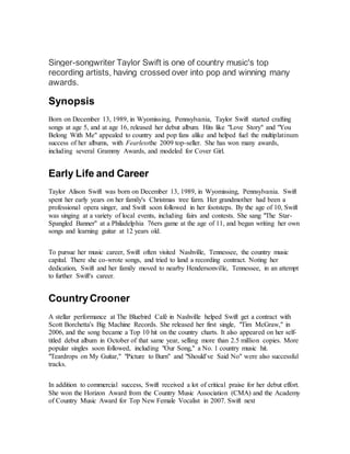 Singer-songwriter Taylor Swift is one of country music's top
recording artists, having crossed over into pop and winning many
awards.
Synopsis
Born on December 13, 1989, in Wyomissing, Pennsylvania, Taylor Swift started crafting
songs at age 5, and at age 16, released her debut album. Hits like "Love Story" and "You
Belong With Me" appealed to country and pop fans alike and helped fuel the multiplatinum
success of her albums, with Fearlessthe 2009 top-seller. She has won many awards,
including several Grammy Awards, and modeled for Cover Girl.
Early Life and Career
Taylor Alison Swift was born on December 13, 1989, in Wyomissing, Pennsylvania. Swift
spent her early years on her family's Christmas tree farm. Her grandmother had been a
professional opera singer, and Swift soon followed in her footsteps. By the age of 10, Swift
was singing at a variety of local events, including fairs and contests. She sang "The Star-
Spangled Banner" at a Philadelphia 76ers game at the age of 11, and began writing her own
songs and learning guitar at 12 years old.
To pursue her music career, Swift often visited Nashville, Tennessee, the country music
capital. There she co-wrote songs, and tried to land a recording contract. Noting her
dedication, Swift and her family moved to nearby Hendersonville, Tennessee, in an attempt
to further Swift's career.
Country Crooner
A stellar performance at The Bluebird Café in Nashville helped Swift get a contract with
Scott Borchetta's Big Machine Records. She released her first single, "Tim McGraw," in
2006, and the song became a Top 10 hit on the country charts. It also appeared on her self-
titled debut album in October of that same year, selling more than 2.5 million copies. More
popular singles soon followed, including "Our Song," a No. 1 country music hit.
"Teardrops on My Guitar," "Picture to Burn" and "Should've Said No" were also successful
tracks.
In addition to commercial success, Swift received a lot of critical praise for her debut effort.
She won the Horizon Award from the Country Music Association (CMA) and the Academy
of Country Music Award for Top New Female Vocalist in 2007. Swift next
 