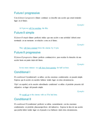 Future I progressive
Con el future I progressive (futuro continuo) se describe una acción que estará teniendo
lugar en el futuro.
Ejemplo:
At 9 pm we will be watching the film.
Future II simple
El future II simple (futuro perfecto) indica que una acción o una actividad deberá estar
terminada en un momento en relación a otra en el futuro.
Ejemplo:
They will have returned from the cinema by 11 pm.
Future II progressive
El future II progressive (futuro perfecto continuo)sirve para recalcar la duración de una
acción hasta un punto dado del futuro.
Ejemplo:
In two more minutes we will have been queuing for half an hour.
Conditional I
El conditional I (condicional) se utiliza con las oraciones condicionales en pasado simple.
Expresa que la acción en cuestión hubiese tenido lugar en otras circunstancias.
!Ojo!: en español, en la oración subordinada condicional se utiliza el pretérito presente del
subjuntivo en lugar del pasado simple.
Ejemplo:
He would go to the cinema with us if he had time.
Conditional II
El conditional II (condicional perfecto) se utiliza esencialmente con las oraciones
condicionales en pretérito pluscuamperfecto del indicativo. Expresa la idea de una acción
que podría haber tenido lugar en el pasado si se hubiesen dado otras circunstancias.
 