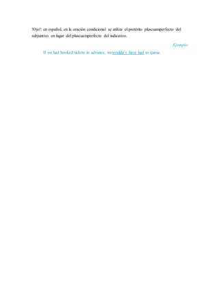!Ojo!: en español, en la oración condicional se utiliza el pretérito pluscuamperfecto del
subjuntivo en lugar del pluscuamperfecto del indicativo.
Ejemplo:
If we had booked tickets in advance, wewouldn’t have had to queue.
 