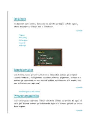 Resumen
En el resumen de los tiempos, damos una lista de todos los tiempos verbales ingleses,
además de ejemplos y consejos para su correcto uso.
Ejemplo:
he goes
he is going
he has gone
he went
he will go
Simple present
Con el simple present (presente del indicativo), se describen acciones que se repiten
(acciones habituales), cosas generales, accionmes planeadas, programadas, acciones en el
presente que suceden una tras otra, así como acciones indeterminadas en el tiempo y con
unos verbos concretos (understand).
Ejemplo:
She often goesto the cinema.
Present progressive
El present progressive (presente continuo) es la forma continua del presente. En inglés, se
utiliza para describir acciones que están teniendo lugar en el momento presente y/o sólo de
forma temporal.
Ejemplo:
 