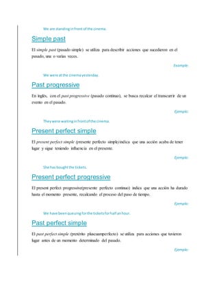 We are standinginfront of the cinema.
Simple past
El simple past (pasado simple) se utiliza para describir acciones que sucedieron en el
pasado, una o varias veces.
Example:
We were atthe cinemayesterday.
Past progressive
En inglés, con el past progressive (pasado continuo), se busca recalcar el transcurrir de un
evento en el pasado.
Ejemplo:
Theywere waitinginfrontof the cinema.
Present perfect simple
El present perfect simple (presente perfecto simple)indica que una acción acaba de tener
lugar y sigue teniendo influencia en el presente.
Ejemplo:
She has boughtthe tickets.
Present perfect progressive
El present perfect progressive(presente perfecto continuo) indica que una acción ha durado
hasta el momento presente, recalcando el proceso del paso de tiempo.
Ejemplo:
We have beenqueuing forthe ticketsforhalf anhour.
Past perfect simple
El past perfect simple (pretérito pluscuamperfecto) se utiliza para acciones que tuvieron
lugar antes de un momento determinado del pasado.
Ejemplo:
 