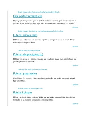 Before theywenttothe cinema,theyhadbooked theirtickets.
Past perfect progressive
El past perfect progressive (pasado perfecto continuo) se utiliza para poner de relieve la
duración de una acción que tuvo lugar antes de un momento determinado del pasado.
Ejemplo:
Before theygottheirtickets,they hadbeenqueuing forhalf anhour.
Future I simple (will)
El futuro con will expresa una decisión espontánea, una predicción o un evento futuro
sobre el que no se puede influir.
Ejemplo:
I will goto the cinematomorrow.
Future I simple (going to)
El futuro con going to + infinitivo expresa una conclusión lógica o una acción futura que
ya se ha planeado o preparado.
Ejemplo:
Jane and I are goingtosee a movie tonight.
Future I progressive
Con el future I progressive (futuro continuo) se describe una acción que estará teniendo
lugar en el futuro.
Ejemplo:
At 9 pm we will be watchingthe film.
Future II simple
El future II simple (futuro perfecto) indica que una acción o una actividad deberá estar
terminada en un momento en relación a otra en el futuro.
Ejemplo:
 