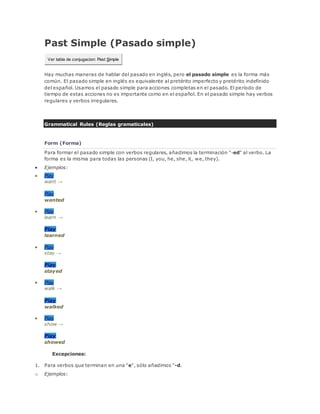 Past Simple (Pasado simple)
Ver tabla de conjugacion: Past Simple
Hay muchas maneras de hablar del pasado en inglés, pero el pasado simple es la forma más
común. El pasado simple en inglés es equivalente al pretérito imperfecto y pretérito indefinido
del español. Usamos el pasado simple para acciones completas en el pasado. El período de
tiempo de estas acciones no es importante como en el español. En el pasado simple hay verbos
regulares y verbos irregulares.
Grammatical Rules (Reglas gramaticales)
Form (Forma)
Para formar el pasado simple con verbos regulares, añadimos la terminación "-ed" al verbo. La
forma es la misma para todas las personas (I, you, he, she, it, we, they).
 Ejemplos:
 Play
want →
Play
wanted
 Play
learn →
Play
learned
 Play
stay →
Play
stayed
 Play
walk →
Play
walked
 Play
show →
Play
showed
Excepciones:
1. Para verbos que terminan en una "e", sólo añadimos "-d.
o Ejemplos:
 