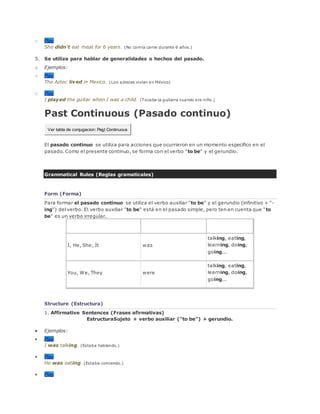 o Play
She didn't eat meat for 6 years. (No comía carne durante 6 años.)
5. Se utiliza para hablar de generalidades o hechos del pasado.
o Ejemplos:
o Play
The Aztec lived in Mexico. (Los aztecas vivían en México)
o Play
I played the guitar when I was a child. (Tocaba la guitarra cuando era niño.)
Past Continuous (Pasado continuo)
Ver tabla de conjugacion: Past Continuous
El pasado continuo se utiliza para acciones que ocurrieron en un momento específico en el
pasado. Como el presente continuo, se forma con el verbo "to be" y el gerundio.
Grammatical Rules (Reglas gramaticales)
Form (Forma)
Para formar el pasado continuo se utiliza el verbo auxiliar "to be" y el gerundio (infinitivo + "-
ing") del verbo. El verbo auxiliar "to be" está en el pasado simple, pero ten en cuenta que "to
be" es un verbo irregular.
Sujeto Auxiliar (to be) Gerundio
I, He, She, It was
talking, eating,
learning, doing,
going...
You, We, They were
talking, eating,
learning, doing,
going...
Structure (Estructura)
1. Affirmative Sentences (Frases afirmativas)
EstructuraSujeto + verbo auxiliar ("to be") + gerundio.
 Ejemplos:
 Play
I was talking. (Estaba hablando.)
 Play
He was eating. (Estaba comiendo.)
 Play
 