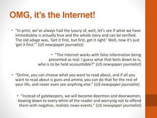 OMG, it’s the Internet!
• “In print, we’ve always had the luxury of, well, let’s see if what we have
immediately is actually true and the whole story and can be verified.
The old adage was, ‘Get it first, but first, get it right.’ Well, now it’s just
‘get it first.’” (US newspaper journalist)
• “The Internet works with false information being
presented as real. I guess what that boils down to is,
who is to be held accountable?” (US newspaper journalist)
• “Online, you can choose what you want to read about, and if all you
want to read about is guns and ammo, you can do that for the rest of
your life, and never even see anything else.” (US newspaper journalist)
• “Instead of gatekeepers, we will become doormen and doorwomen,
bowing down to every whim of the reader and worrying not to offend
them with negative, realistic news events.” (US newspaper journalist)
 