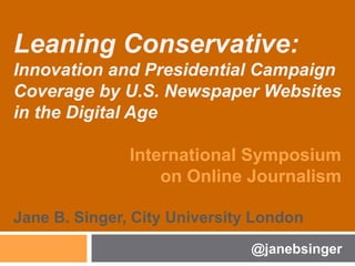 Leaning Conservative:
Innovation and Presidential Campaign
Coverage by U.S. Newspaper Websites
in the Digital Age
International Symposium
on Online Journalism
Jane B. Singer, City University London
@janebsinger
 