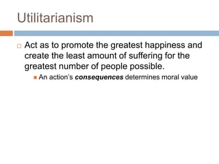 Utilitarianism
 Act as to promote the greatest happiness and
create the least amount of suffering for the
greatest number of people possible.
 An action’s consequences determines moral value
 
