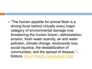 “People think of animals as if they were vegetables, and that is not right. I
encourage the Tibetan people and all people to move toward a
vegetarian diet that doesn’t cause suffering….We must absolutely
promote vegetarianism.” - 14th Dalai Lama
“The greatness of a nation and its moral progress can be judged by the
way its animals are treated.” - Mohandas (Mahatma) Gandhi
“The human appetite for animal flesh is a driving force behind virtually
every major category of environmental damage now threatening the
human future—deforestation, erosion, fresh water scarcity, air and water
pollution, climate change, biodiversity loss, social injustice, the
destabilization of communities, and the spread of disease.” - Editors,
World Watch, July/August 2004
 