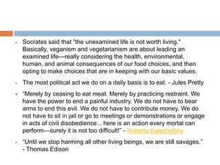 Socrates said that "the unexamined life is not worth living."
Basically, veganism and vegetarianism are about leading an
examined life—really considering the health, environmental,
human, and animal consequences of our food choices, and then
opting to make choices that are in keeping with our basic values.
The most political act we do on a daily basis is to eat. - Jules Pretty
“Merely by ceasing to eat meat. Merely by practicing restraint. We
have the power to end a painful industry. We do not have to bear
arms to end this evil. We do not have to contribute money. We do
not have to sit in jail or go to meetings or demonstrations or engage
in acts of civil disobedience... here is an action every mortal can
perform—surely it is not too difficult!” - Roberta Kalechofsky
 