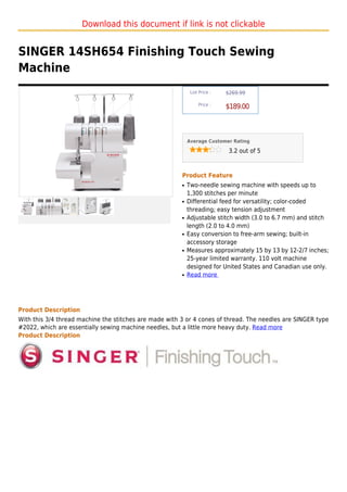 Download this document if link is not clickable


SINGER 14SH654 Finishing Touch Sewing
Machine
                                                             List Price :   $269.99

                                                                 Price :
                                                                            $189.00



                                                            Average Customer Rating

                                                                             3.2 out of 5



                                                        Product Feature
                                                        q   Two-needle sewing machine with speeds up to
                                                            1,300 stitches per minute
                                                        q   Differential feed for versatility; color-coded
                                                            threading; easy tension adjustment
                                                        q   Adjustable stitch width (3.0 to 6.7 mm) and stitch
                                                            length (2.0 to 4.0 mm)
                                                        q   Easy conversion to free-arm sewing; built-in
                                                            accessory storage
                                                        q   Measures approximately 15 by 13 by 12-2/7 inches;
                                                            25-year limited warranty. 110 volt machine
                                                            designed for United States and Canadian use only.
                                                        q   Read more




Product Description
With this 3/4 thread machine the stitches are made with 3 or 4 cones of thread. The needles are SINGER type
#2022, which are essentially sewing machine needles, but a little more heavy duty. Read more
Product Description
 