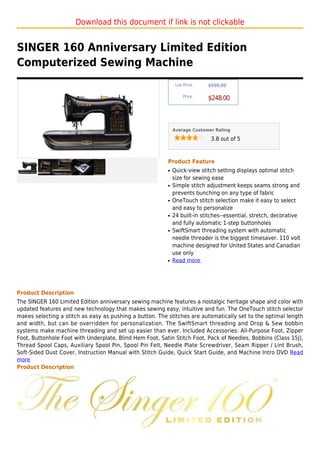 Download this document if link is not clickable


SINGER 160 Anniversary Limited Edition
Computerized Sewing Machine
                                                               List Price :   $599.99

                                                                   Price :
                                                                              $248.00



                                                              Average Customer Rating

                                                                               3.8 out of 5



                                                          Product Feature
                                                          q   Quick-view stitch setting displays optimal stitch
                                                              size for sewing ease
                                                          q   Simple stitch adjustment keeps seams strong and
                                                              prevents bunching on any type of fabric
                                                          q   OneTouch stitch selection make it easy to select
                                                              and easy to personalize
                                                          q   24 built-in stitches--essential, stretch, decorative
                                                              and fully automatic 1-step buttonholes
                                                          q   SwiftSmart threading system with automatic
                                                              needle threader is the biggest timesaver. 110 volt
                                                              machine designed for United States and Canadian
                                                              use only
                                                          q   Read more




Product Description
The SINGER 160 Limited Edition anniversary sewing machine features a nostalgic heritage shape and color with
updated features and new technology that makes sewing easy, intuitive and fun. The OneTouch stitch selector
makes selecting a stitch as easy as pushing a button. The stitches are automatically set to the optimal length
and width, but can be overridden for personalization. The SwiftSmart threading and Drop & Sew bobbin
systems make machine threading and set up easier than ever. Included Accessories: All-Purpose Foot, Zipper
Foot, Buttonhole Foot with Underplate, Blind Hem Foot, Satin Stitch Foot, Pack of Needles, Bobbins (Class 15J),
Thread Spool Caps, Auxiliary Spool Pin, Spool Pin Felt, Needle Plate Screwdriver, Seam Ripper / Lint Brush,
Soft-Sided Dust Cover, Instruction Manual with Stitch Guide, Quick Start Guide, and Machine Intro DVD Read
more
Product Description
 
