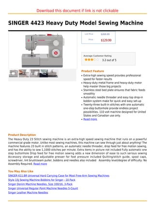 Download this document if link is not clickable


SINGER 4423 Heavy Duty Model Sewing Machine
                                                               List Price :   $269.99

                                                                   Price :
                                                                              $129.99



                                                              Average Customer Rating

                                                                               3.2 out of 5



                                                          Product Feature
                                                          q   Extra-high sewing speed provides professional
                                                              speed for faster results
                                                          q   Heavy-duty metal frame and heavy-duty motor
                                                              help master those big projects
                                                          q   Stainless steel bed plate ensures that fabric feeds
                                                              smoothly
                                                          q   Automatic needle threader and easy top drop-in
                                                              bobbin system make for quick and easy set-up
                                                          q   Twenty-three built-in stitches with one automatic
                                                              one-step buttonhole provide endless project
                                                              possibilities. 110 volt machine designed for United
                                                              States and Canadian use only.
                                                          q   Read more




Product Description
The Heavy Duty 23 Stitch sewing machine is an extra-high speed sewing machine that runs on a powerful
commercial grade motor. Unlike most sewing machines, this machine can sew through just about anything! The
machine features 23 built in stitch patterns, an automatic needle threader, drop feed for free motion sewing,
and has the ability to sew 1,1000 stitches per minute. Extra items in picture not included Fully automatic one
step buttonhole Drop feed for free motion sewing adds a new dimension of ease to such serious sewing
Accessory storage and adjustable presser for foot pressure included Quilting/stitch guide, spool caps,
screwdriver, lint brush/seam puller, bobbins and needles also included Assembly level/degree of difficulty: No
Assembly Required. Read more

You May Also Like
SINGER 611.BR Universal Hard Carrying Case for Most Free-Arm Sewing Machines
Style 15J Sewing Machine Bobbins for Singer - 10 Pack
Singer Denim Machine Needles, Size 100/16, 3-Pack
Singer Universal Regular Point Machine Needles 5-Count
Singer Leather Machine Needles
 