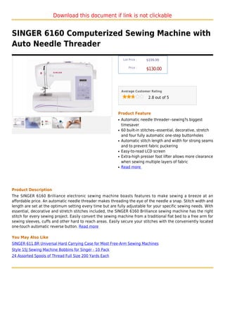 Download this document if link is not clickable


SINGER 6160 Computerized Sewing Machine with
Auto Needle Threader
                                                                List Price :   $199.99

                                                                    Price :
                                                                               $130.00



                                                               Average Customer Rating

                                                                                2.8 out of 5



                                                           Product Feature
                                                           q   Automatic needle threader--sewing?s biggest
                                                               timesaver
                                                           q   60 built-in stitches--essential, decorative, stretch
                                                               and four fully automatic one-step buttonholes
                                                           q   Automatic stitch length and width for strong seams
                                                               and to prevent fabric puckering
                                                           q   Easy-to-read LCD screen
                                                           q   Extra-high presser foot lifter allows more clearance
                                                               when sewing multiple layers of fabric
                                                           q   Read more




Product Description
The SINGER 6160 Brilliance electronic sewing machine boasts features to make sewing a breeze at an
affordable price. An automatic needle threader makes threading the eye of the needle a snap. Stitch width and
length are set at the optimum setting every time but are fully adjustable for your specific sewing needs. With
essential, decorative and stretch stitches included, the SINGER 6160 Brilliance sewing machine has the right
stitch for every sewing project. Easily convert the sewing machine from a traditional flat bed to a free arm for
sewing sleeves, cuffs and other hard to reach areas. Easily secure your stitches with the conveniently located
one-touch automatic reverse button. Read more

You May Also Like
SINGER 611.BR Universal Hard Carrying Case for Most Free-Arm Sewing Machines
Style 15J Sewing Machine Bobbins for Singer - 10 Pack
24 Assorted Spools of Thread Full Size 200 Yards Each
 