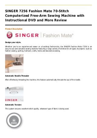 SINGER 7256 Fashion Mate 70-Stitch
Computerized Free-Arm Sewing Machine with
Instructional DVD and More Review

Product Description




Design your style.

Whether you're an experienced sewer or a budding fashionista, the SINGER Fashion Mate 7256 is an
easy-to-use and versatile sewing machine featuring a large variety of stitches for all types of projects--such as
fashion sewing, quilting, heirloom, crafts, home and decorative sewing.




Automatic Needle Threader

After effortlessly threading the machine, this feature automatically threads the eye of the needle.




Automatic Tension

This system ensures excellent stitch quality, whatever type of fabric is being used.
 
