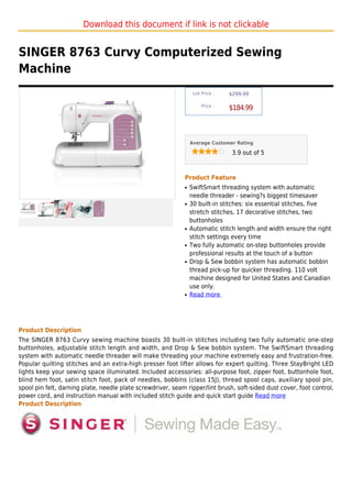 Download this document if link is not clickable


SINGER 8763 Curvy Computerized Sewing
Machine
                                                                  List Price :   $299.99

                                                                      Price :
                                                                                 $184.99



                                                                 Average Customer Rating

                                                                                  3.9 out of 5



                                                             Product Feature
                                                             q   SwiftSmart threading system with automatic
                                                                 needle threader - sewing?s biggest timesaver
                                                             q   30 built-in stitches: six essential stitches, five
                                                                 stretch stitches, 17 decorative stitches, two
                                                                 buttonholes
                                                             q   Automatic stitch length and width ensure the right
                                                                 stitch settings every time
                                                             q   Two fully automatic on-step buttonholes provide
                                                                 professional results at the touch of a button
                                                             q   Drop & Sew bobbin system has automatic bobbin
                                                                 thread pick-up for quicker threading. 110 volt
                                                                 machine designed for United States and Canadian
                                                                 use only.
                                                             q   Read more




Product Description
The SINGER 8763 Curvy sewing machine boasts 30 built-in stitches including two fully automatic one-step
buttonholes, adjustable stitch length and width, and Drop & Sew bobbin system. The SwiftSmart threading
system with automatic needle threader will make threading your machine extremely easy and frustration-free.
Popular quilting stitches and an extra-high presser foot lifter allows for expert quilting. Three StayBright LED
lights keep your sewing space illuminated. Included accessories: all-purpose foot, zipper foot, buttonhole foot,
blind hem foot, satin stitch foot, pack of needles, bobbins (class 15J), thread spool caps, auxiliary spool pin,
spool pin felt, darning plate, needle plate screwdriver, seam ripper/lint brush, soft-sided dust cover, foot control,
power cord, and instruction manual with included stitch guide and quick start guide Read more
Product Description
 