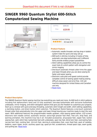 Download this document if link is not clickable


SINGER 9960 Quantum Stylist 600-Stitch
Computerized Sewing Machine
                                                                 List Price :   $699.99

                                                                     Price :
                                                                                $329.99



                                                                Average Customer Rating

                                                                                 4.5 out of 5



                                                            Product Feature
                                                            q   Automatic needle threader and top drop-in bobbin
                                                                system make for quick and easy set-up
                                                            q   600 built-in stitches including 13 styles of fully
                                                                automatic one-step buttonholes and 5 different
                                                                fonts provide endless project possibilities
                                                            q   Stitch editing capabilities allow you to control the
                                                                exact look of a stitch pattern with elongation and
                                                                mirror imaging
                                                            q   One-touch automatic thread cutter trims the upper
                                                                and lower threads when you are done sewing for
                                                                faster and easier sewing
                                                            q   Electronic auto pilot and speed control provide
                                                                complete control of sewing speed making sewing
                                                                difficult areas easier and error-free. 110 volt
                                                                machine designed for United States and Canadian
                                                                use only.
                                                            q   Read more




Product Description
The SINGER Quantum Stylist sewing machine has everything you need and more. Its 600 built-in stitch patterns
including five alphanumeric fonts and 13 fully automatic one-step buttonholes with exclusive buttonhole
underplate, mirror imaging, and stitch elongation options that give you the freedom to customize your projects.
Start-up is a breeze with quick-and-easy threading, automatic stitch length and width, stitch editing capabilities,
a start/stop button, and direct button stitch selection. The Quantum Stylist features a one-touch automatic
thread cutter that automatically trims the upper and lower thread leaving your machine ready to start the next
seam. With additional features like programmable needle up/down, slow sewing speed option, LCD screen,
electronic twin needle control, automatic tension, extra-high presser foot lifter, free arm, drop feed, and
warning animation, this machine truly has it all. Included accessories: all-purpose foot, zipper foot, button
sewing foot, satin stitch foot, buttonhole foot with underplate, open toe foot, blind hem foot, overcasting foot,
narrow hem foot, cording foot, 1/4-inch foot, darning & embroidery foot, even feed foot, pack of needles,
bobbins, seam ripper, brush, auxiliary spool cap, spool pin felt, screwdrivers, thread spool caps, seam guide,
and quilting bar. Read more
 